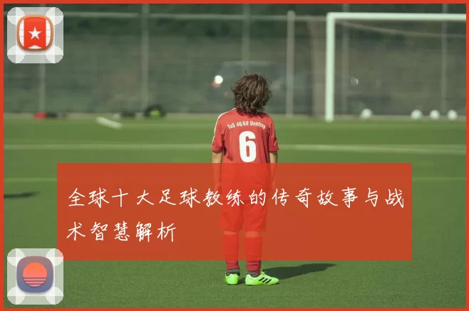 全球十大足球教练的传奇故事与战术智慧解析