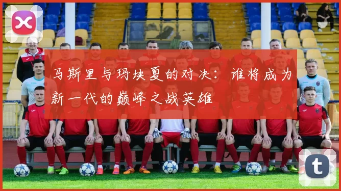 马斯里与玛块夏的对决：谁将成为新一代的巅峰之战英雄