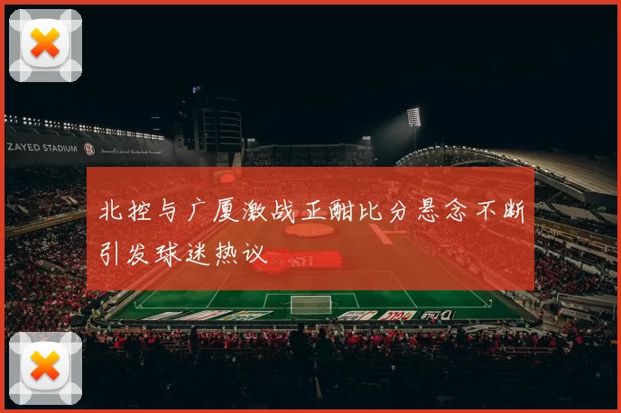 北控与广厦激战正酣比分悬念不断引发球迷热议