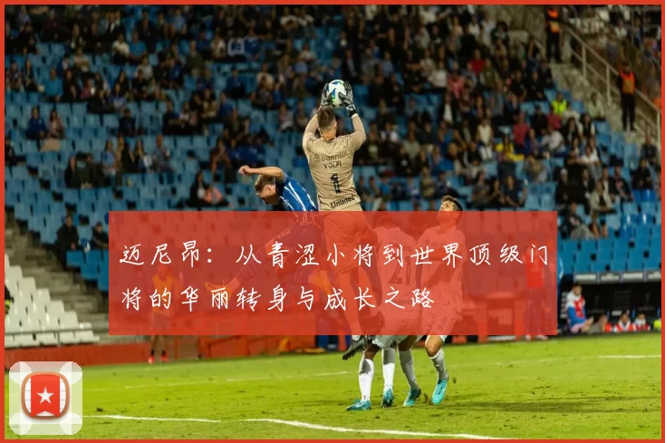 迈尼昂：从青涩小将到世界顶级门将的华丽转身与成长之路
