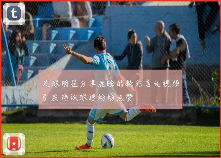 足球明星分享鹿晗的精彩言论视频引发热议球迷纷纷点赞