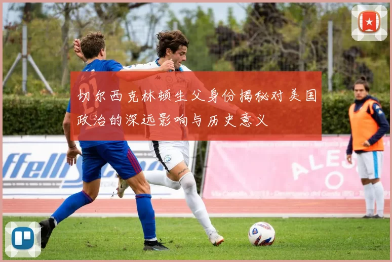 切尔西克林顿生父身份揭秘对美国政治的深远影响与历史意义