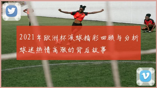 2021年欧洲杯滚球精彩回顾与分析球迷热情高涨的背后故事