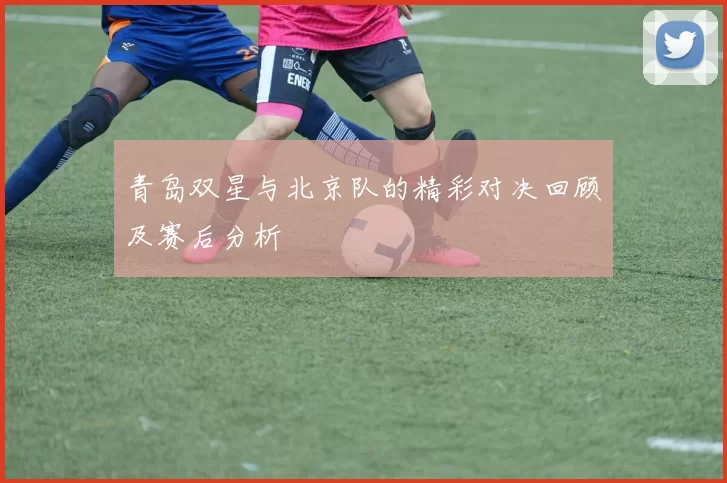 青岛双星与北京队的精彩对决回顾及赛后分析