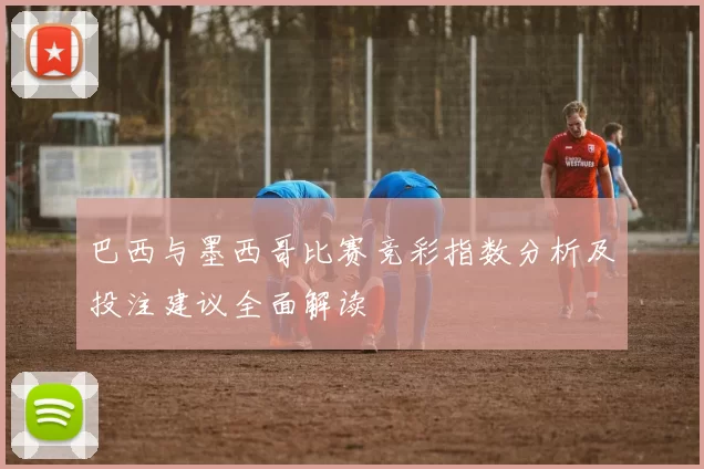 巴西与墨西哥比赛竞彩指数分析及投注建议全面解读