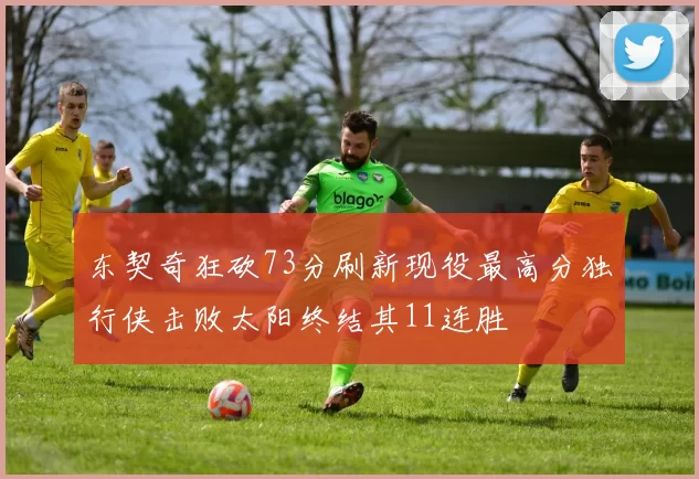 东契奇狂砍73分刷新现役最高分独行侠击败太阳终结其11连胜