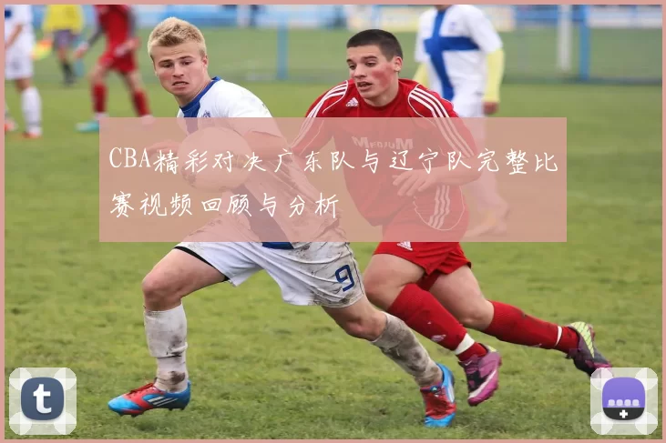 CBA精彩对决广东队与辽宁队完整比赛视频回顾与分析