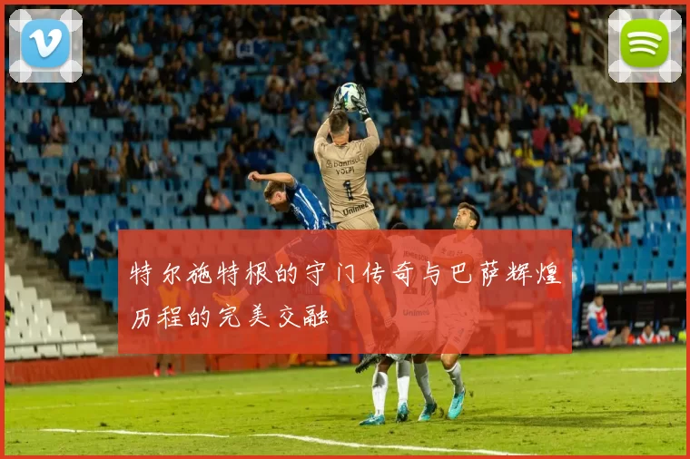 特尔施特根的守门传奇与巴萨辉煌历程的完美交融