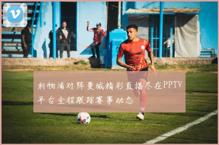 利物浦对阵曼城精彩直播尽在PPTV平台全程跟踪赛事动态