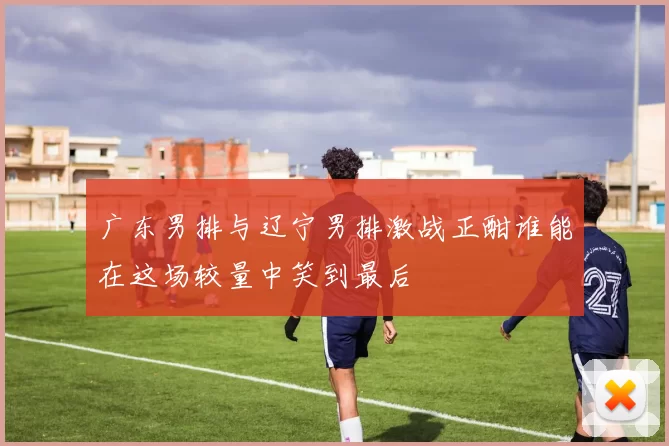 广东男排与辽宁男排激战正酣谁能在这场较量中笑到最后